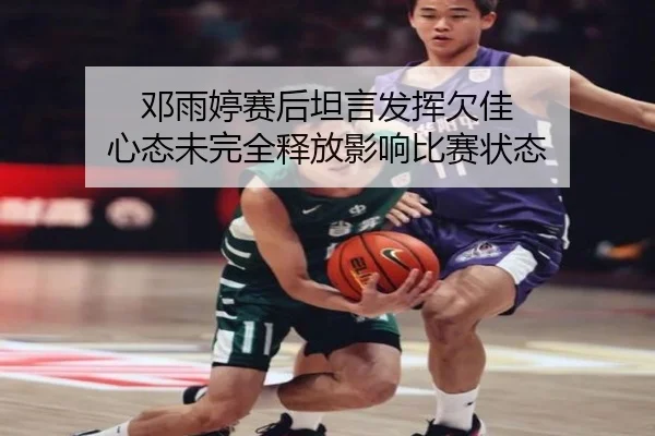 邓雨婷赛后坦言发挥欠佳 心态未完全释放影响比赛状态
